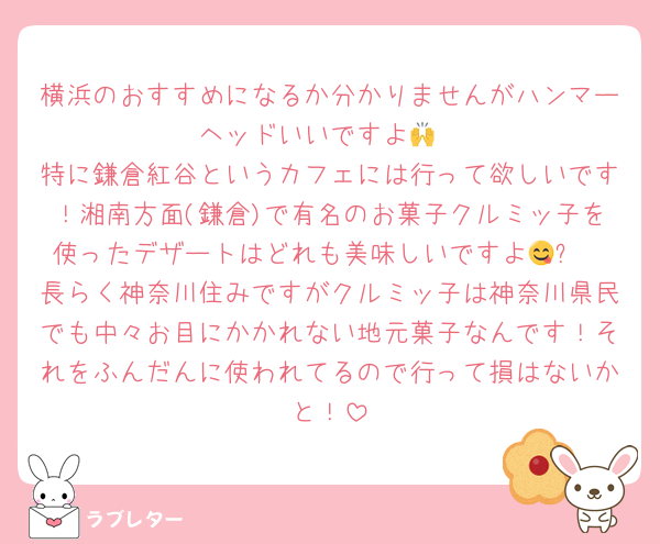 横浜のおすすめになるか分かりませんがハンマーヘッドいいですよ🙌
特に鎌倉紅谷というカフェには行って欲しいです！湘南方面(鎌倉)で有名のお菓子クルミッ子を使ったデザートはどれも美味しいですよ😋✨️
長らく神奈川住みですがクルミッ子は神奈川県民でも中々お目にかかれない地元菓子なんです！それをふんだんに使われてるので行って損はないかと！