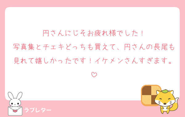 円さんにじそお疲れ様でした！
写真集とチェキどっちも買えて、円さんの長尾も見れて嬉しかったです！イケメンさんすぎます。