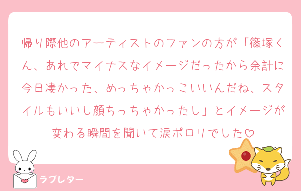 帰り際他のアーティストのファンの方が「篠塚くん、あれでマイナスなイメージだったから余計に今日凄かった、めっちゃかっこいいんだね、スタイルもいいし顔ちっちゃかったし」とイメージが変わる瞬間を聞いて涙ポロリでした