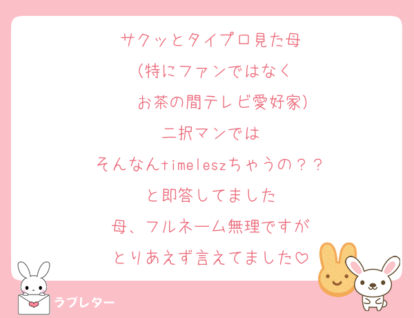 サクッとタイプロ見た母
（特にファンではなく
    お茶の間テレビ愛好家）
二択マンでは
そんなんtimeleszちゃうの？？
と即答してました
母、フルネーム無理ですが
とりあえず言えてました