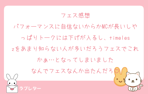 フェス感想
パフォーマンスに自信ないからかMCが長いしやっぱりトークには下げが入るし、timeleszをあまり知らない人が多いだろうフェスでこれかぁ…となってしまいました
なんでフェスなんか出たんだろ