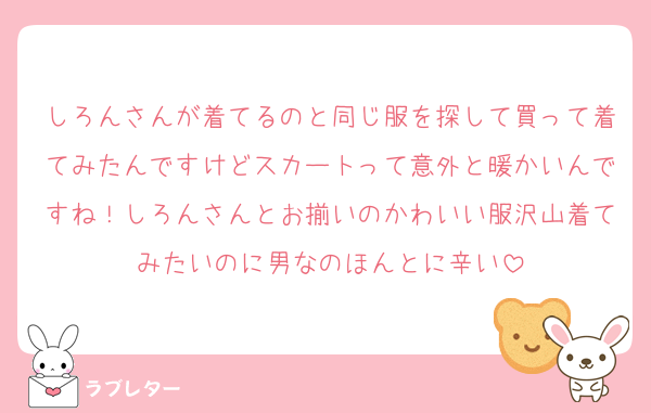 しろんさんが着てるのと同じ服を探して買って着てみたんですけどスカートって意外と暖かいんですね！しろんさんとお揃いのかわいい服沢山着てみたいのに男なのほんとに辛い