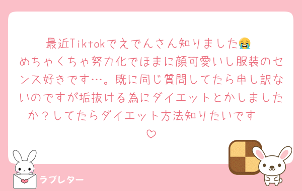 最近Tiktokでえでんさん知りました😭‼️めちゃくちゃ努力化でほまに顔可愛いし服装のセンス好きです…。既に同じ質問してたら申し訳ないのですが垢抜ける為にダイエットとかしましたか？してたらダイエット方法知りたいです〜‼️