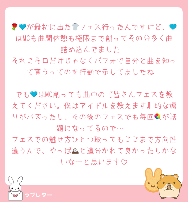 🌹💙が最初に出た👕フェス行ったんですけど、💙はMCも曲間休憩も極限まで削ってその分多く曲詰め込んでました
それこそ口だけじゃなくパフォで自分と曲を知って貰うってのを行動で示してましたね

でも💙はMC削っても曲中の『皆さんフェスを教えてください。僕はアイドルを教えます』的な煽りがバズったし、その後のフェスでも毎回🍭が話題になってるので…
フェスでの魅せ方ひとつ取ってもここまで方向性違うんで、やっぱ🕰と道分かれて良かったしかないなーと思います