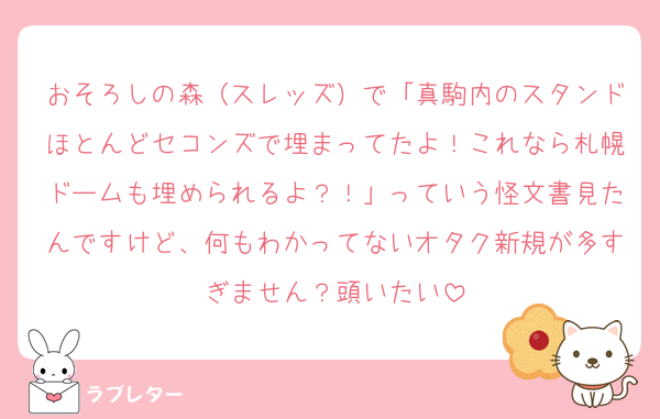 おそろしの森（スレッズ）で「真駒内のスタンドほとんどセコンズで埋まってたよ！これなら札幌ドームも埋められるよ？！」っていう怪文書見たんですけど、何もわかってないオタク新規が多すぎません？頭いたい