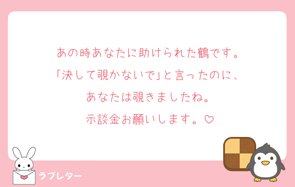 あの時あなたに助けられた鶴です。
｢決して覗かないで｣と言ったのに、
あなたは覗きましたね。
示談金お願いします。