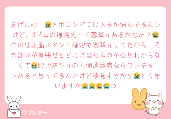 まげにむ〜😭メボコンどこに入るか悩んでるんだけど、Bブロの通路先って客降りあるかなあ？😭仁川は正面スタンド確定で客降りしてたから、その部分が幕張だとどこに当たるのか全然わからなくて😭B7.9あたりの内側通路席ならワンチャンあると思ってるんだけど夢見すぎかな😭どう思いますか😭😭😭😭