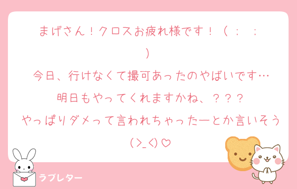 まげさん！クロスお疲れ様です！（ ;  ; ）
今日、行けなくて撮可あったのやばいです…
明日もやってくれますかね、？？？
やっぱりダメって言われちゃったーとか言いそう(>_<)