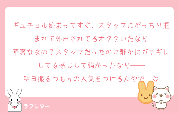 ギュチョル始まってすぐ、スタッフにがっちり掴まれて外出されてるオタクいたなり
華奢な女の子スタッフだったのに静かにガチギレしてる感じして強かったなり──
明日撮るつもりの人気をつけるんやで〜