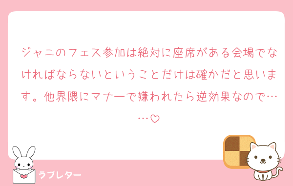ジャニのフェス参加は絶対に座席がある会場でなければならないということだけは確かだと思います。他界隈にマナーで嫌われたら逆効果なので……