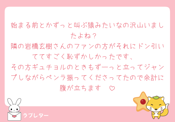始まる前とかずっと叫ぶ猿みたいなの沢山いましたよね？
隣の岩橋玄樹さんのファンの方がそれにドン引いててすごく恥ずかしかったです、
その方ギュチョルのときもずーっと立ってジャンプしながらペンラ振ってくださってたので余計に腹が立ちます🥲