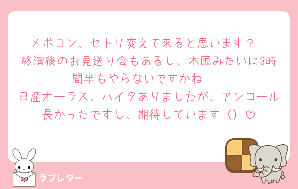 メボコン、セトリ変えて来ると思います？
終演後のお見送り会もあるし、本国みたいに3時間半もやらないですかね🥺
日産オーラス、ハイタありましたが、アンコール長かったですし、期待しています（）