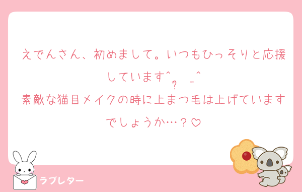 えでんさん、初めまして。いつもひっそりと応援しています^_ ̫ _^
素敵な猫目メイクの時に上まつ毛は上げていますでしょうか…？