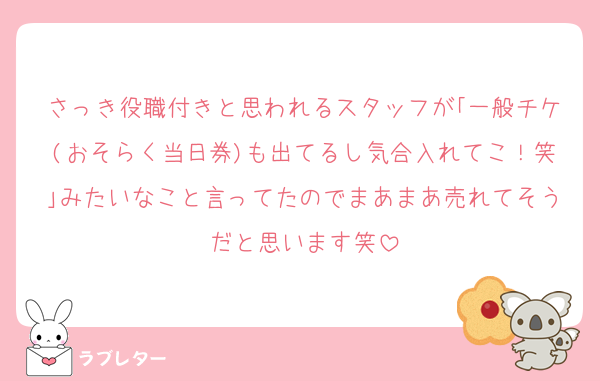 さっき役職付きと思われるスタッフが｢一般チケ(おそらく当日券)も出てるし気合入れてこ！笑｣みたいなこと言ってたのでまあまあ売れてそうだと思います笑