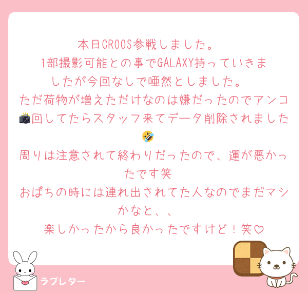 本日CROOS参戦しました。
1部撮影可能との事でGALAXY持っていきましたが今回なしで唖然としました。
ただ荷物が増えただけなのは嫌だったのでアンコ📸回してたらスタッフ来てデータ削除されました🤣
周りは注意されて終わりだったので、運が悪かったです笑
おぱちの時には連れ出されてた人なのでまだマシかなと、、
楽しかったから良かったですけど！笑