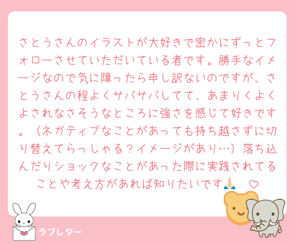 さとうさんのイラストが大好きで密かにずっとフォローさせていただいている者です。勝手なイメージなので気に障ったら申し訳ないのですが、さとうさんの程よくサバサバしてて、あまりくよくよされなさそうなところに強さを感じて好きです。（ネガティブなことがあっても持ち越さずに切り替えてらっしゃる？イメージがあり…）落ち込んだりショックなことがあった際に実践されてることや考え方があれば知りたいです🙏🏻