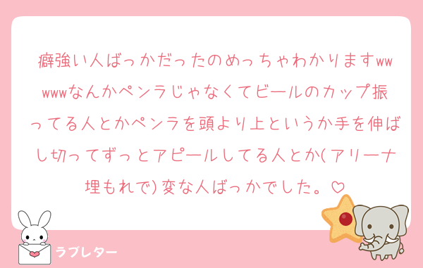 癖強い人ばっかだったのめっちゃわかりますwwwwwなんかペンラじゃなくてビールのカップ振ってる人とかペンラを頭より上というか手を伸ばし切ってずっとアピールしてる人とか(アリーナ埋もれで)変な人ばっかでした。