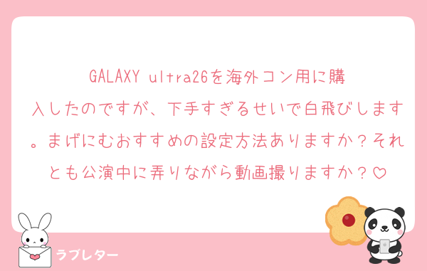 GALAXY ultra26を海外コン用に購入したのですが、下手すぎるせいで白飛びします。まげにむおすすめの設定方法ありますか？それとも公演中に弄りながら動画撮りますか？