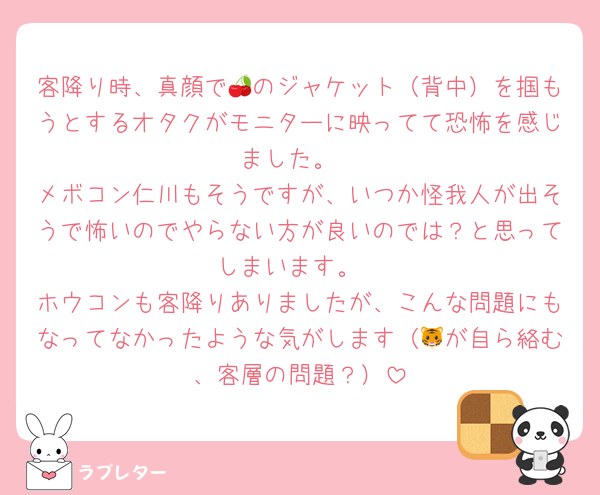 客降り時、真顔で🍒のジャケット（背中）を掴もうとするオタクがモニターに映ってて恐怖を感じました。
メボコン仁川もそうですが、いつか怪我人が出そうで怖いのでやらない方が良いのでは？と思ってしまいます。
ホウコンも客降りありましたが、こんな問題にもなってなかったような気がします（🐯が自ら絡む、客層の問題？）