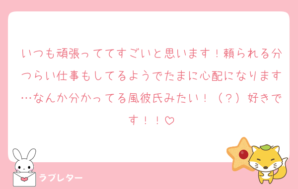 いつも頑張っててすごいと思います！頼られる分つらい仕事もしてるようでたまに心配になります…なんか分かってる風彼氏みたい！（？）好きです！！