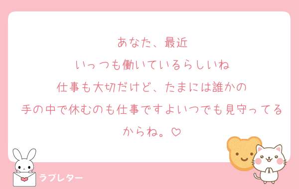 あなた、最近
いっつも働いているらしいね
仕事も大切だけど、たまには誰かの
手の中で休むのも仕事ですよいつでも見守ってるからね。