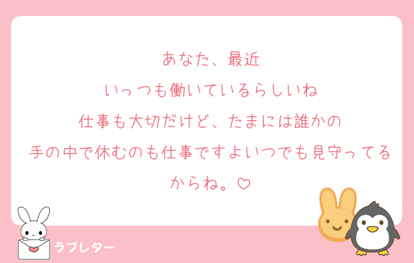 あなた、最近
いっつも働いているらしいね
仕事も大切だけど、たまには誰かの
手の中で休むのも仕事ですよいつでも見守ってるからね。