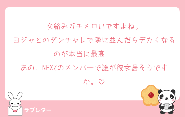女絡みガチメロいですよね。
ヨジャとのダンチャレで隣に並んだらデカくなるのが本当に最高〜〜〜♡♡
あの、NEXZのメンバーで誰が彼女居そうですか。