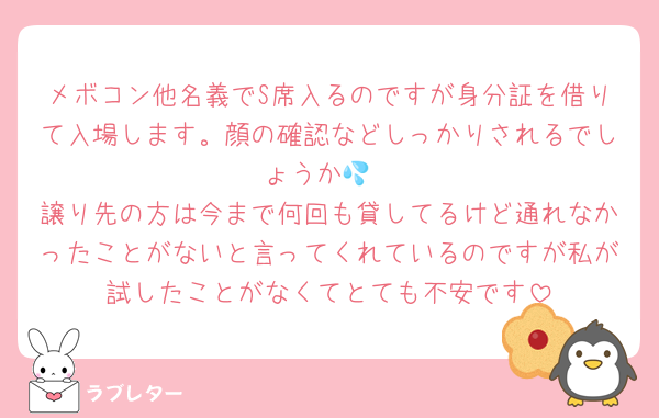 メボコン他名義でS席入るのですが身分証を借りて入場します。顔の確認などしっかりされるでしょうか💦
譲り先の方は今まで何回も貸してるけど通れなかったことがないと言ってくれているのですが私が試したことがなくてとても不安です
