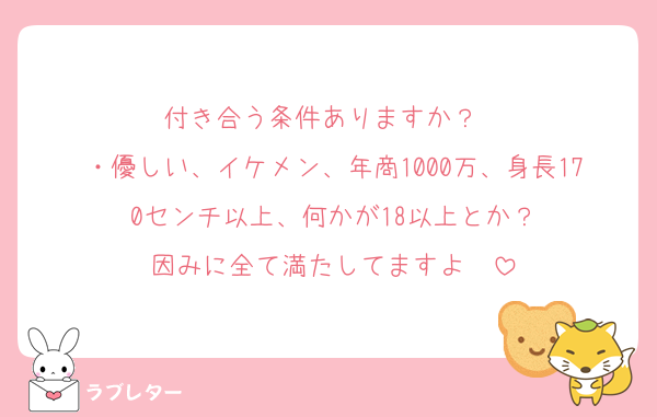 付き合う条件ありますか？❤️
・優しい、イケメン、年商1000万、身長170センチ以上、何かが18以上とか？
因みに全て満たしてますよ❤️