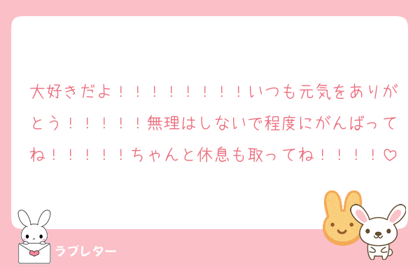 大好きだよ！！！！！！！！いつも元気をありがとう！！！！！無理はしないで程度にがんばってね！！！！！ちゃんと休息も取ってね！！！！