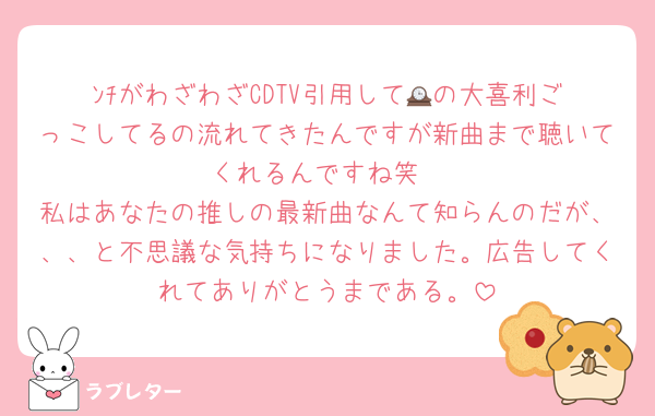 ﾝﾁがわざわざCDTV引用して🕰️の大喜利ごっこしてるの流れてきたんですが新曲まで聴いてくれるんですね笑
私はあなたの推しの最新曲なんて知らんのだが、、、と不思議な気持ちになりました。広告してくれてありがとうまである。