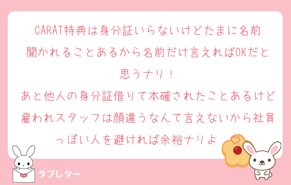 CARAT特典は身分証いらないけどたまに名前聞かれることあるから名前だけ言えればOKだと思うナリ！
あと他人の身分証借りて本確されたことあるけど雇われスタッフは顔違うなんて言えないから社員っぽい人を避ければ余裕ナリよ〜