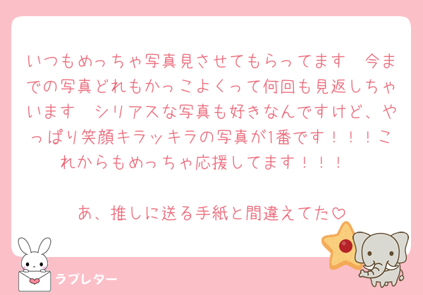 いつもめっちゃ写真見させてもらってます🥹今までの写真どれもかっこよくって何回も見返しちゃいます🥹シリアスな写真も好きなんですけど、やっぱり笑顔キラッキラの写真が1番です！！！これからもめっちゃ応援してます！！！

あ、推しに送る手紙と間違えてた