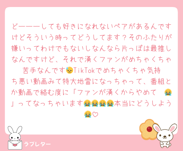 どーーーしても好きになれないペアがあるんですけどそういう時ってどうしてます？そのふたりが嫌いってわけでもないしなんなら片っぽは最推しなんですけど、それで湧くファンがめちゃくちゃ苦手なんです😓TikTokでめちゃくちゃ気持ち悪い動画みて特大地雷になっちゃって、番組とか動画で絡む度に「ファンが湧くからやめて〜😭」ってなっちゃいます😭😭😭😭本当にどうしよう😭