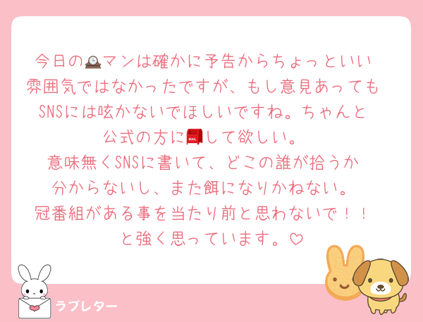 今日の🕰マンは確かに予告からちょっといい
雰囲気ではなかったですが、もし意見あっても
SNSには呟かないでほしいですね。ちゃんと
公式の方に📮して欲しい。
意味無くSNSに書いて、どこの誰が拾うか
分からないし、また餌になりかねない。
冠番組がある事を当たり前と思わないで！！
と強く思っています。