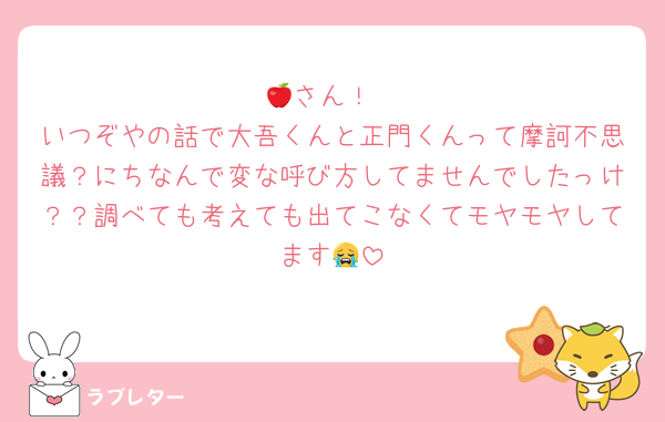 🍎さん！
いつぞやの話で大吾くんと正門くんって摩訶不思議？にちなんで変な呼び方してませんでしたっけ？？調べても考えても出てこなくてモヤモヤしてます😭