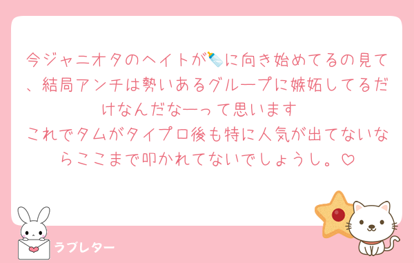今ジャニオタのヘイトが🍼に向き始めてるの見て、結局アンチは勢いあるグループに嫉妬してるだけなんだなーって思います
これでタムがタイプロ後も特に人気が出てないならここまで叩かれてないでしょうし。