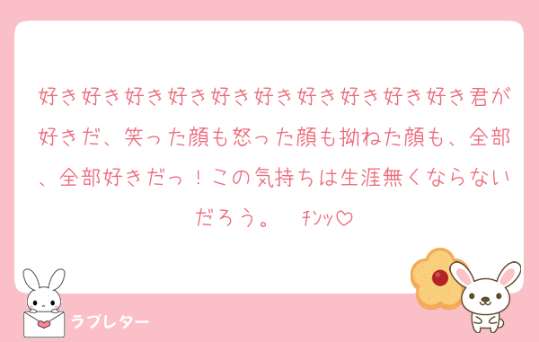 好き好き好き好き好き好き好き好き好き好き君が好きだ、笑った顔も怒った顔も拗ねた顔も、全部、全部好きだっ！この気持ちは生涯無くならないだろう。☎ﾁﾝｯ