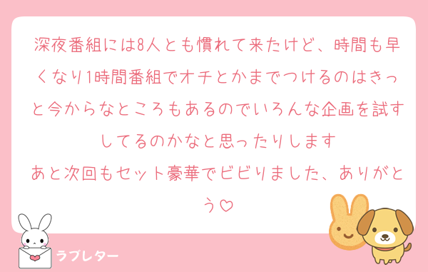 深夜番組には8人とも慣れて来たけど、時間も早くなり1時間番組でオチとかまでつけるのはきっと今からなところもあるのでいろんな企画を試すしてるのかなと思ったりします
あと次回もセット豪華でビビりました、ありがとう