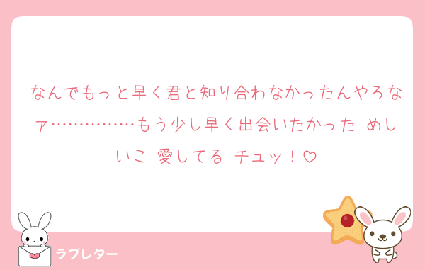 なんでもっと早く君と知り合わなかったんやろなァ……………もう少し早く出会いたかった めしいこ 愛してる チュッ！