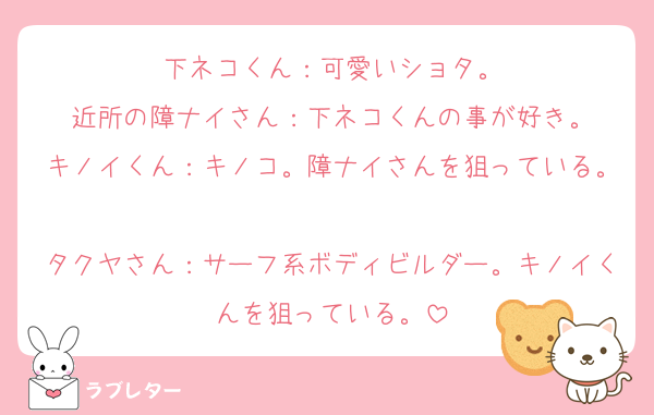 下ネコくん：可愛いショタ。
近所の障ナイさん：下ネコくんの事が好き。
キノイくん：キノコ。障ナイさんを狙っている。
タクヤさん：サーフ系ボディビルダー。キノイくんを狙っている。