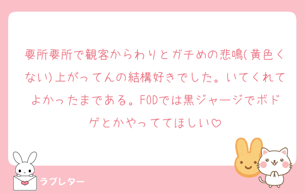 要所要所で観客からわりとガチめの悲鳴(黄色くない)上がってんの結構好きでした。いてくれてよかったまである。FODでは黒ジャージでボドゲとかやっててほしい
