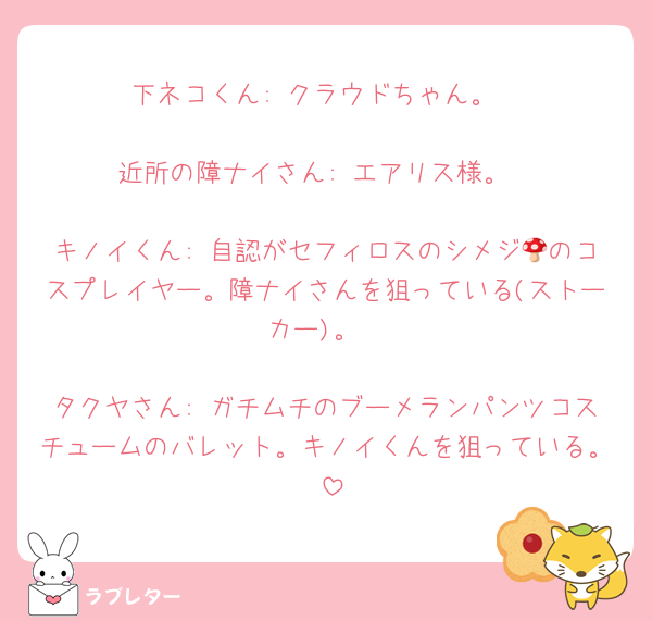 下ネコくん: クラウドちゃん。

近所の障ナイさん: エアリス様。

キノイくん: 自認がセフィロスのシメジ🍄のコスプレイヤー。障ナイさんを狙っている(ストーカー)。

タクヤさん: ガチムチのブーメランパンツコスチュームのバレット。キノイくんを狙っている。♡