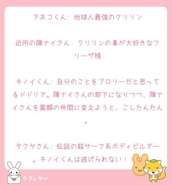 下ネコくん: 地球人最強のクリリン

近所の障ナイさん: クリリンの事が大好きなフリーザ様

キノイくん: 自分のことをブロリーだと思ってるドドリア。障ナイさんの部下になりつつ、障ナイさんを菌類の仲間に変えようと、こしたんたん。

タクヤさん: 伝説の超サーフ系ボディビルダー。キノイくんは逃げられない！！