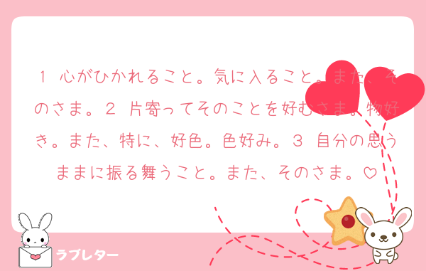 １ 心がひかれること。気に入ること。また、そのさま。２ 片寄ってそのことを好むさま。物好き。また、特に、好色。色好み。３ 自分の思うままに振る舞うこと。また、そのさま。