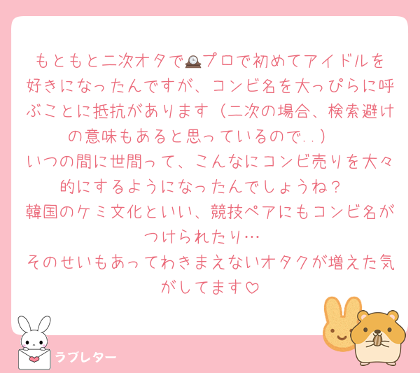 もともと二次オタで🕰️プロで初めてアイドルを好きになったんですが、コンビ名を大っぴらに呼ぶことに抵抗があります（二次の場合、検索避けの意味もあると思っているので..）
いつの間に世間って、こんなにコンビ売りを大々的にするようになったんでしょうね？
韓国のケミ文化といい、競技ペアにもコンビ名がつけられたり…
そのせいもあってわきまえないオタクが増えた気がしてます