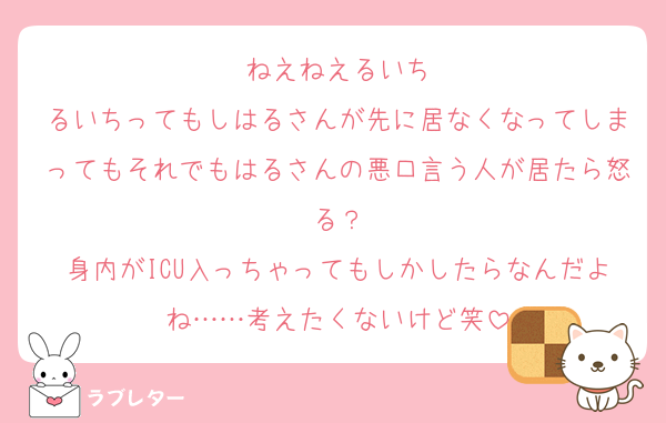 ねえねえるいち
るいちってもしはるさんが先に居なくなってしまってもそれでもはるさんの悪口言う人が居たら怒る？
身内がICU入っちゃってもしかしたらなんだよね……考えたくないけど笑