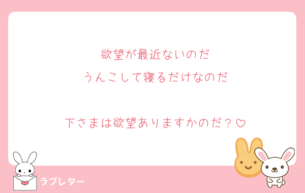 欲望が最近ないのだ
うんこして寝るだけなのだ

下さまは欲望ありますかのだ？