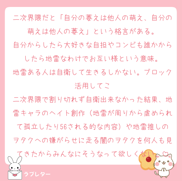 二次界隈だと「自分の萎えは他人の萌え、自分の萌えは他人の萎え」という格言がある。
自分からしたら大好きな自担やコンビも誰かからしたら地雷なわけでお互い様という意味。
地雷ある人は自衛して生きるしかない。ブロック活用してこ
二次界隈で割り切れず自衛出来なかった結果、地雷キャラのヘイト創作（地雷が周りから虐められて孤立したり56される的な内容）や地雷推しのヲタクへの嫌がらせに走る闇のヲタクを何人も見てきたからみんなにそうなって欲しくない。