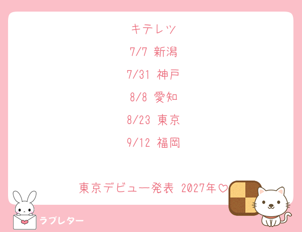 キテレツ
7/7 新潟
7/31 神戸
8/8 愛知
8/23 東京
9/12 福岡

東京デビュー発表 2027年